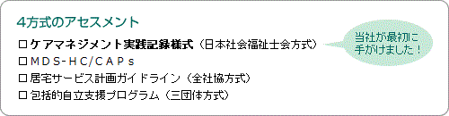 4方式のアセスメント／ケアマネジメント実践記録様式（日本社会福祉士会方式）[当社が最初に手がけました！]、MDS-HC/CAPs、居宅サービス計画ガイドライン（全社協方式）、包括的自立支援プログラム（三団体方式）